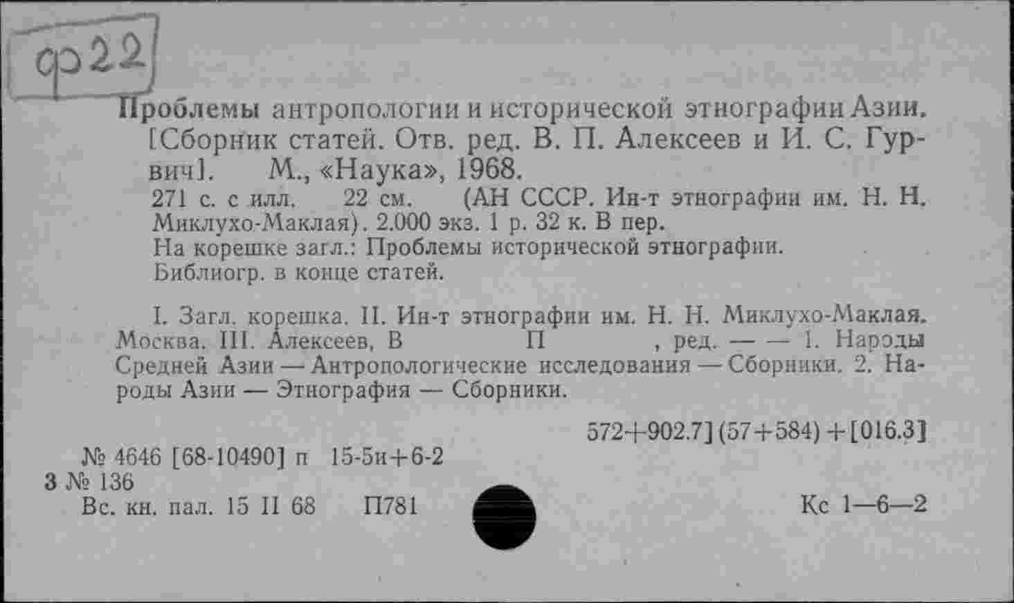 ﻿Проблемы антропологии и исторической этнографии Азии.
[Сборник статей. Отв. ред. В. П. Алексеев и И. С. Гур-вич1. М., «Наука», 1968.
271 с. с илл. 22 см. (АН СССР. Ин-т этнографии им. H. Н. Миклухо-Маклая). 2.000 экз. 1 р. 32 к. В пер.
На корешке загл.: Проблемы исторической этнографии.
Библиогр. в конце статей.
I. Загл. корешка. II. Ин-т этнографии им. H. Н. Миклухо-Маклая. Москва. III. Алексеев, В	П	, ред.----1. Народы
Средней Азии —■ Антропологические исследования — Сборники. 2. Народы Азии — Этнография — Сборники.
№ 4646 [68-10490] п 15-5и+6-2
3 № 136
Вс. кн. пал. 15 II 68	П781
572+902.7] (57+584) + [016.3]
Кс 1—6—2